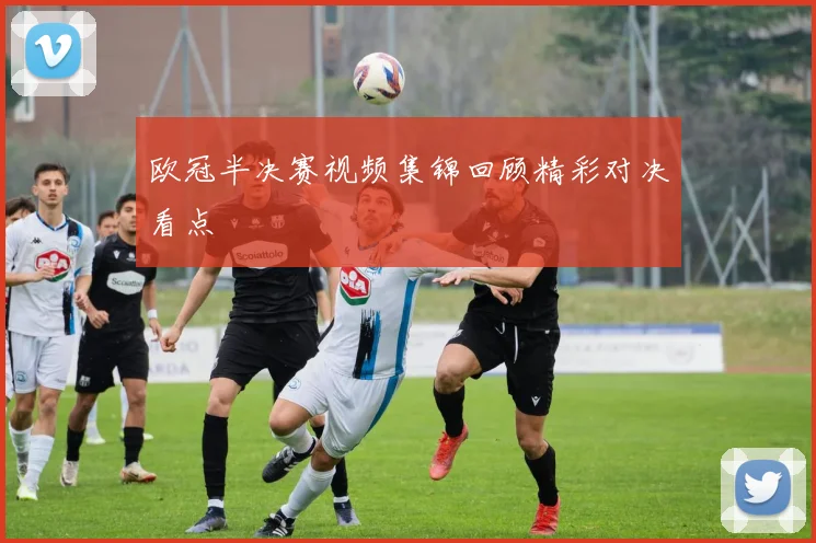欧冠半决赛视频集锦回顾精彩对决看点