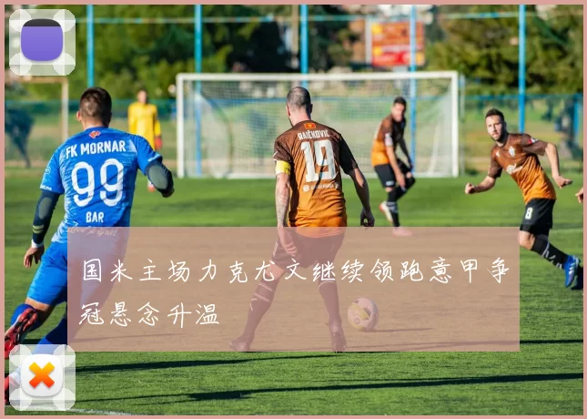 国米主场力克尤文继续领跑意甲争冠悬念升温