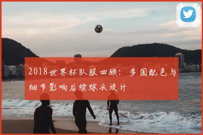 2018世界杯队服回顾：多国配色与细节影响后续球衣设计