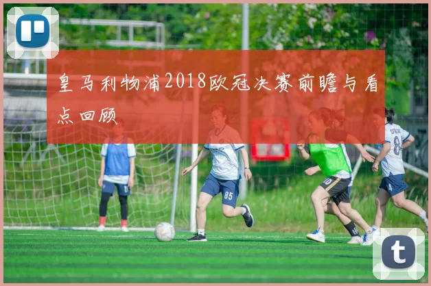 皇马利物浦2018欧冠决赛前瞻与看点回顾