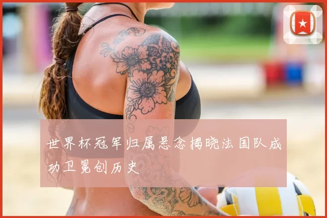 世界杯冠军归属悬念揭晓法国队成功卫冕创历史