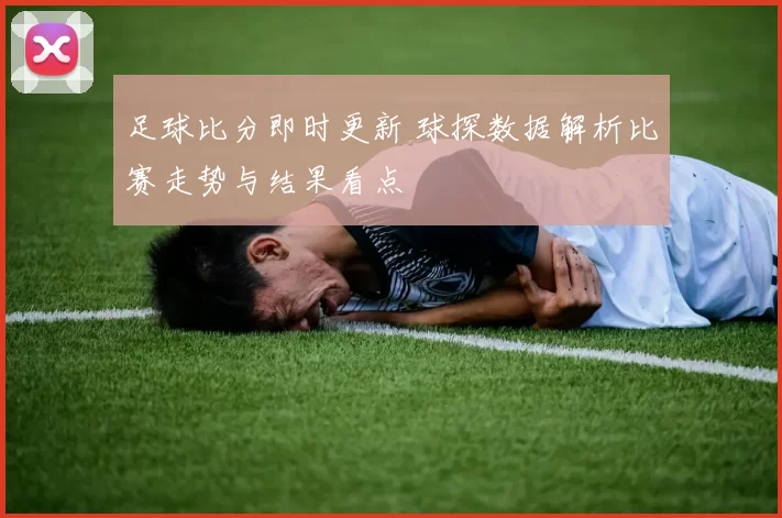 足球比分即时更新 球探数据解析比赛走势与结果看点