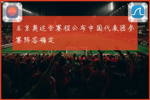 东京奥运会赛程公布中国代表团参赛阵容确定