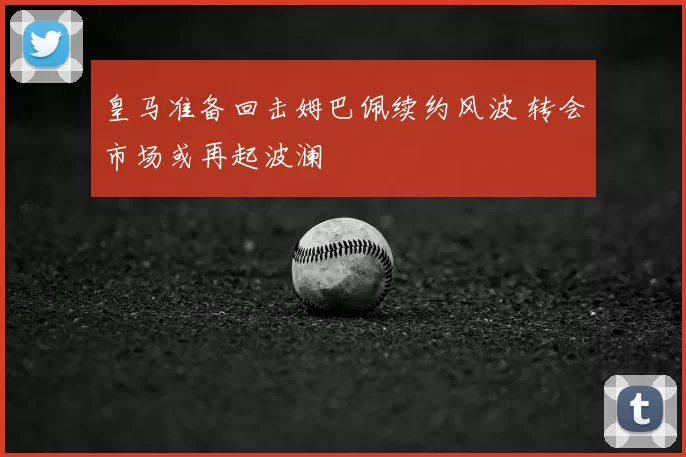 皇马准备回击姆巴佩续约风波 转会市场或再起波澜