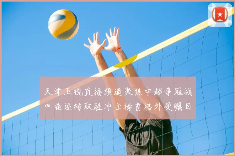 天津卫视直播频道聚焦中超争冠战申花逆转取胜冲击榜首格外受瞩目