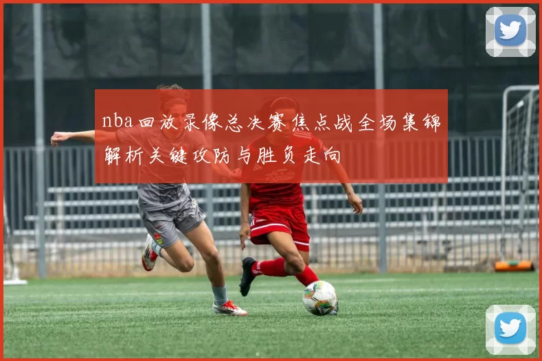 nba回放录像总决赛焦点战全场集锦解析关键攻防与胜负走向