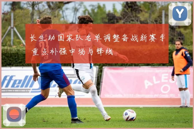 长生劫国家队名单调整备战新赛季 重点补强中场与锋线
