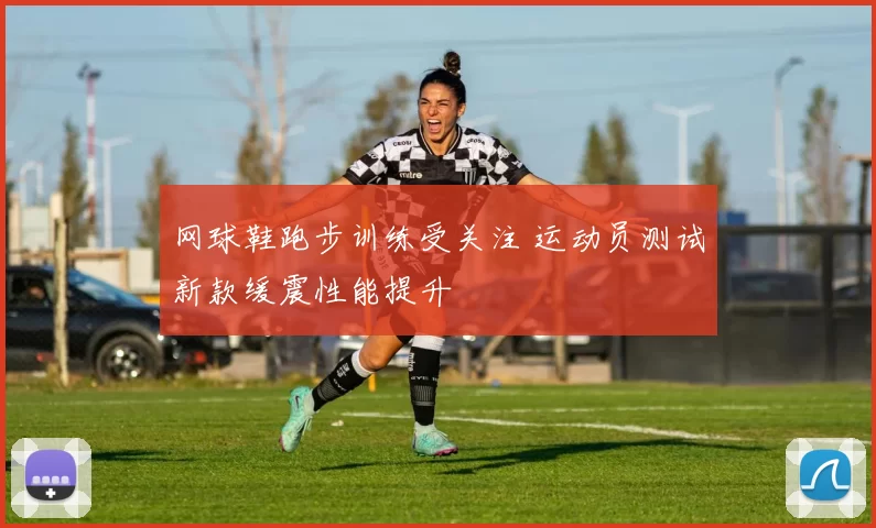 网球鞋跑步训练受关注 运动员测试新款缓震性能提升