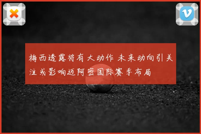 梅西透露将有大动作 未来动向引关注或影响迈阿密国际赛季布局
