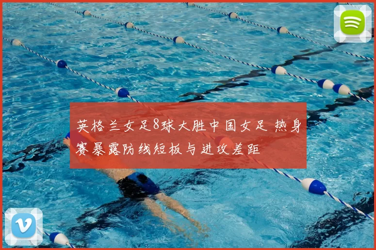 英格兰女足8球大胜中国女足 热身赛暴露防线短板与进攻差距