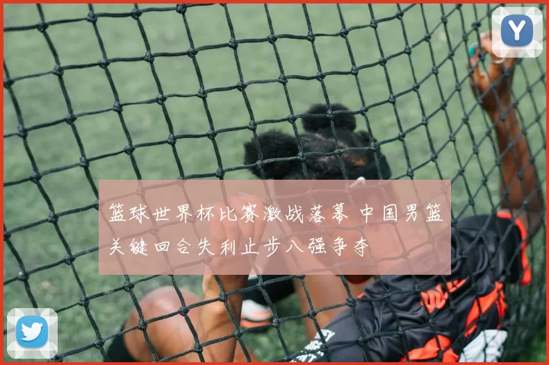 篮球世界杯比赛激战落幕 中国男篮关键回合失利止步八强争夺