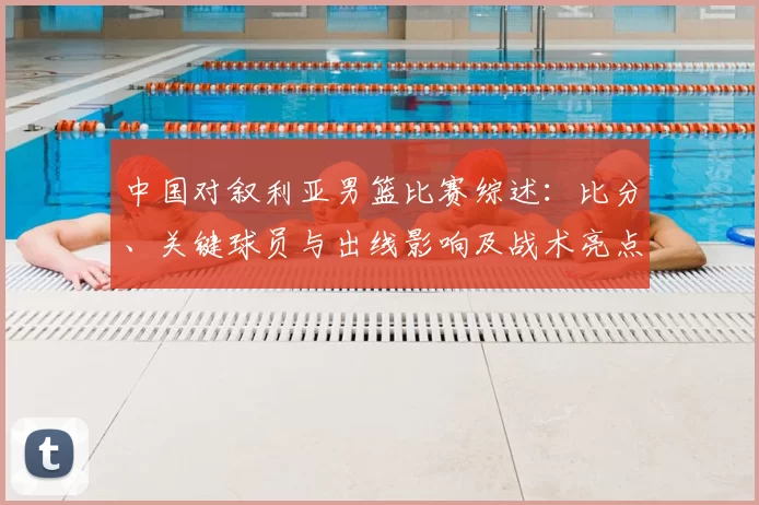 中国对叙利亚男篮比赛综述：比分、关键球员与出线影响及战术亮点