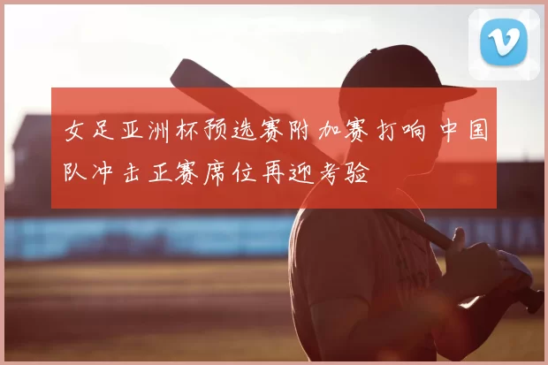 女足亚洲杯预选赛附加赛打响 中国队冲击正赛席位再迎考验