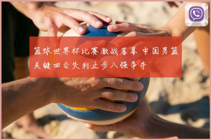 篮球世界杯比赛激战落幕 中国男篮关键回合失利止步八强争夺