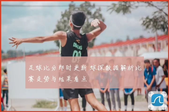 足球比分即时更新 球探数据解析比赛走势与结果看点