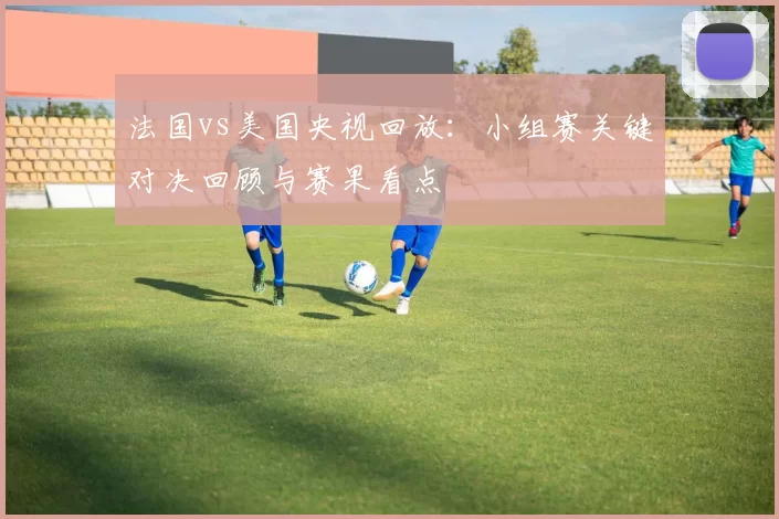 法国vs美国央视回放：小组赛关键对决回顾与赛果看点