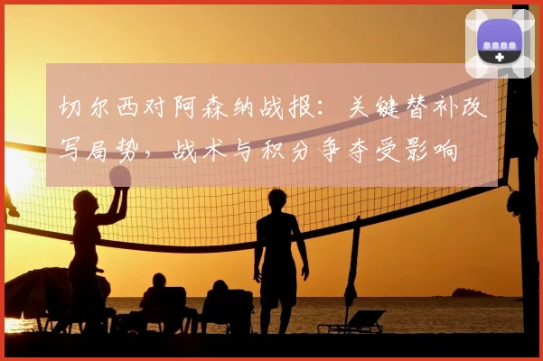 切尔西对阿森纳战报:关键替补改写局势,战术与积分争夺受影响