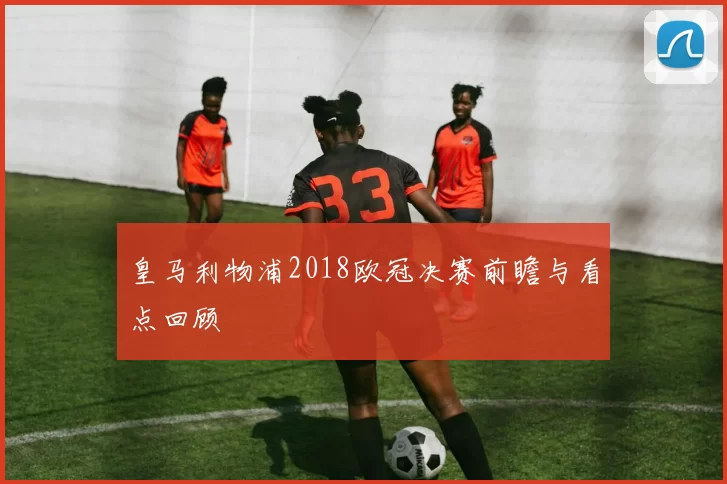 皇马利物浦2018欧冠决赛前瞻与看点回顾