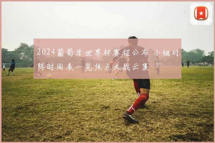 2024葡萄牙世界杯赛程公布 小组对阵时间表一览焦点大战云集