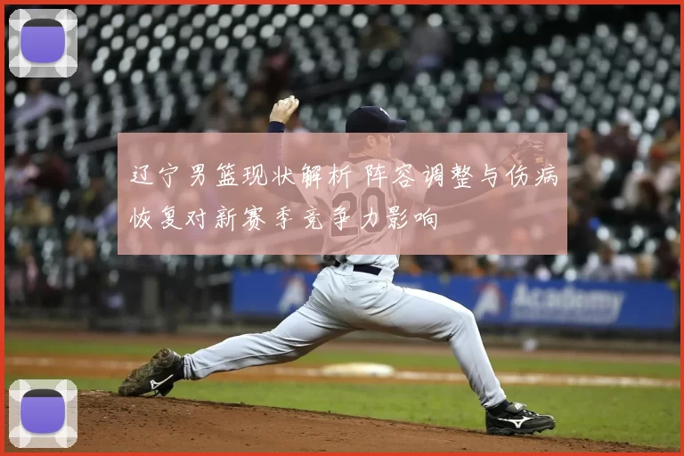 辽宁男篮现状解析 阵容调整与伤病恢复对新赛季竞争力影响