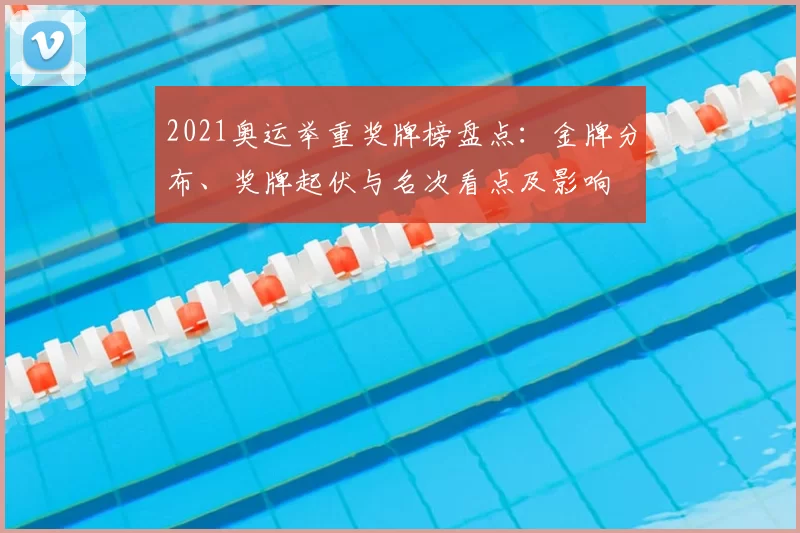 2021奥运举重奖牌榜盘点：金牌分布、奖牌起伏与名次看点及影响