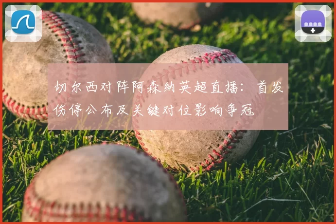 切尔西对阵阿森纳英超直播:首发伤停公布及关键对位影响争冠