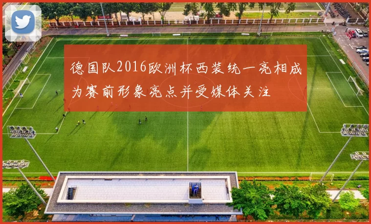 德国队2016欧洲杯西装统一亮相成为赛前形象亮点并受媒体关注