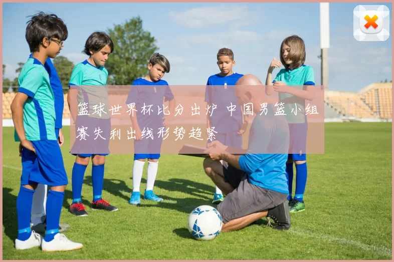 篮球世界杯比分出炉 中国男篮小组赛失利出线形势趋紧