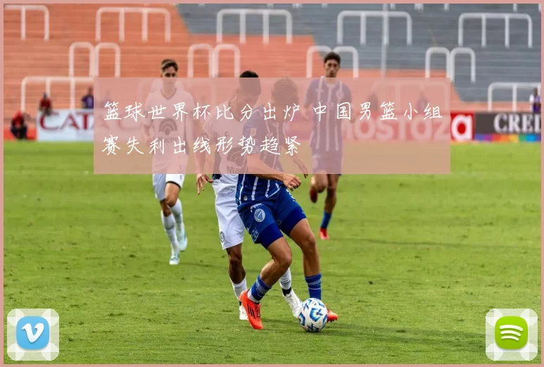 篮球世界杯比分出炉 中国男篮小组赛失利出线形势趋紧
