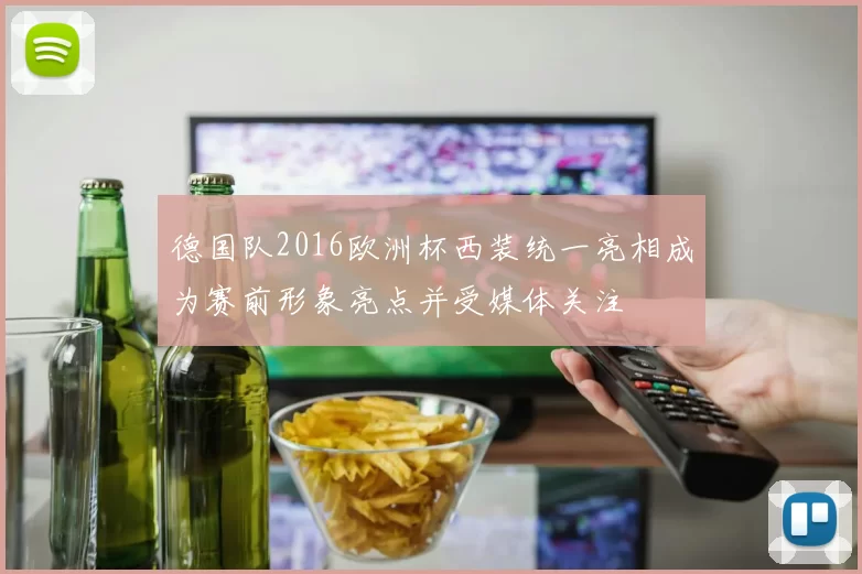德国队2016欧洲杯西装统一亮相成为赛前形象亮点并受媒体关注