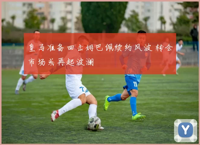 皇马准备回击姆巴佩续约风波 转会市场或再起波澜