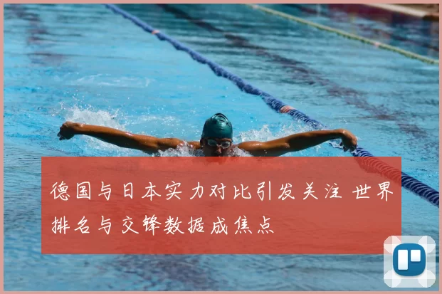 德国与日本实力对比引发关注 世界排名与交锋数据成焦点
