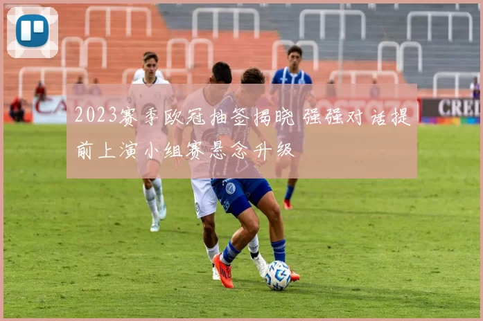 2023赛季欧冠抽签揭晓 强强对话提前上演小组赛悬念升级