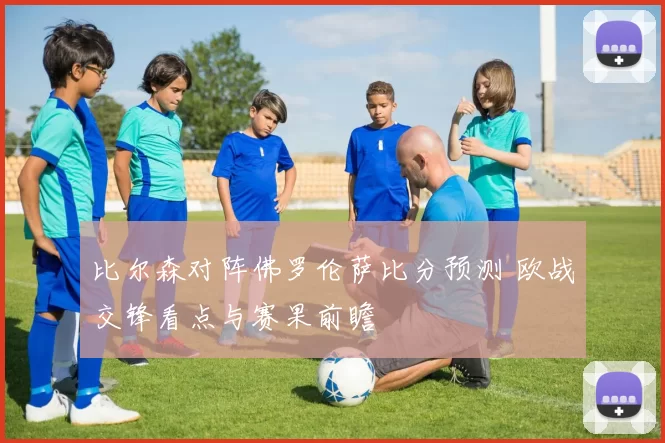 比尔森对阵佛罗伦萨比分预测 欧战交锋看点与赛果前瞻