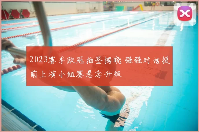 2023赛季欧冠抽签揭晓 强强对话提前上演小组赛悬念升级