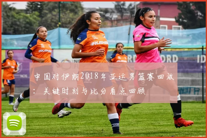 中国对伊朗2018年亚运男篮赛回放：关键时刻与比分看点回顾