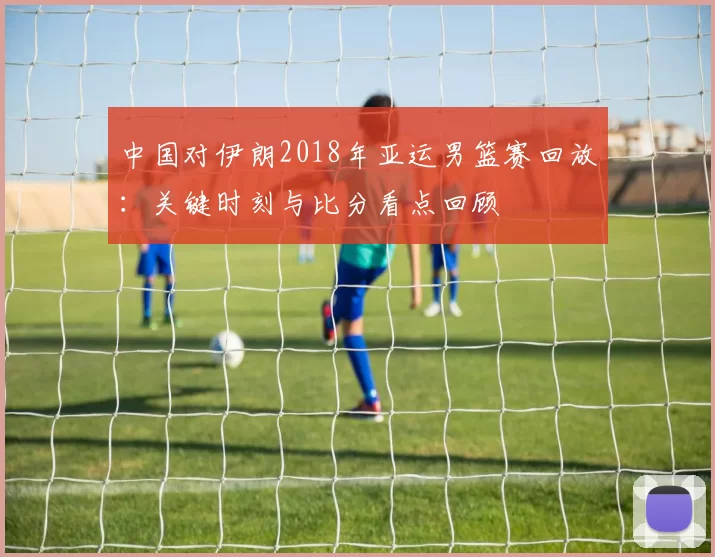 中国对伊朗2018年亚运男篮赛回放：关键时刻与比分看点回顾