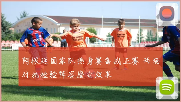阿根廷国家队热身赛备战正赛 两场对抗检验阵容磨合效果