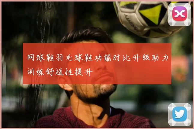 网球鞋羽毛球鞋功能对比升级助力训练舒适性提升