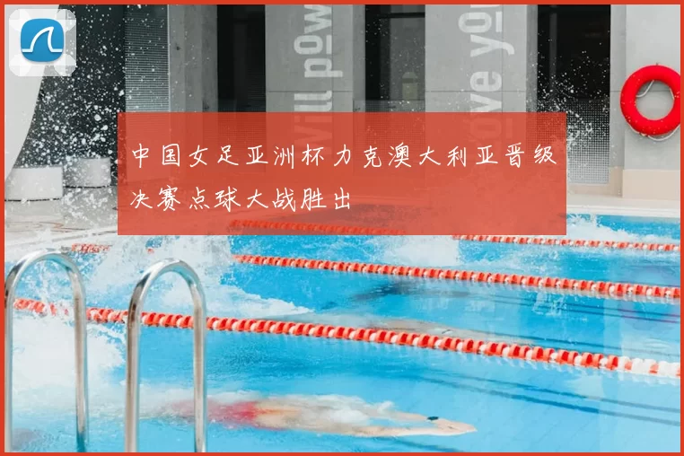 中国女足亚洲杯力克澳大利亚晋级决赛点球大战胜出