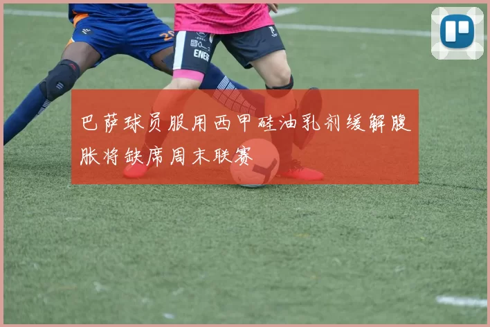 巴萨球员服用西甲硅油乳剂缓解腹胀将缺席周末联赛