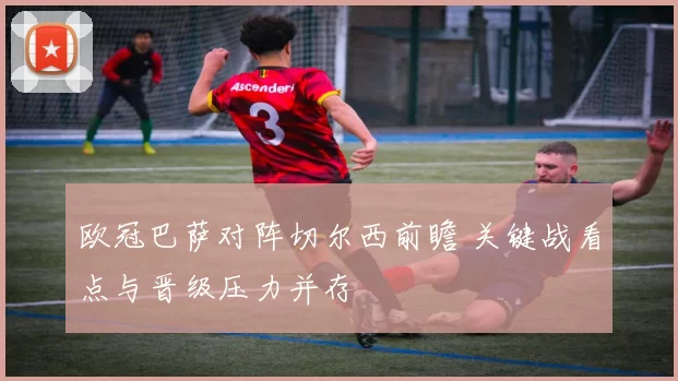 欧冠巴萨对阵切尔西前瞻 关键战看点与晋级压力并存
