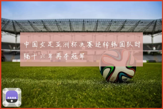 中国女足亚洲杯决赛逆转韩国队时隔十六年再夺冠军