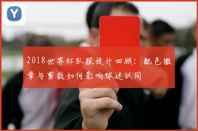 2018世界杯队服设计回顾：配色徽章与剪裁如何影响球迷认同