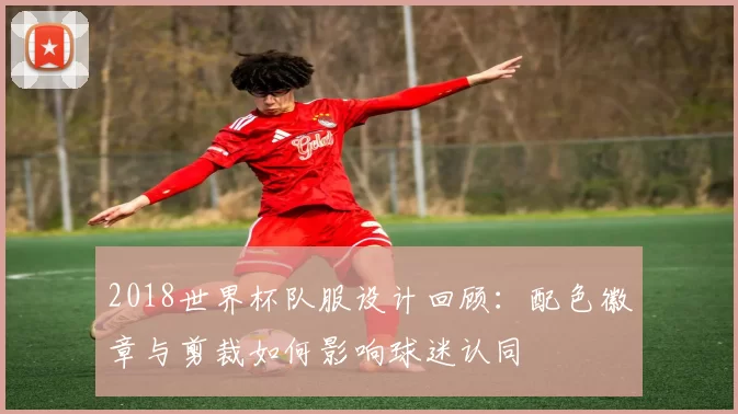 2018世界杯队服设计回顾：配色徽章与剪裁如何影响球迷认同