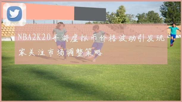 NBA2K20手游虚拟币价格波动引发玩家关注市场调整策略