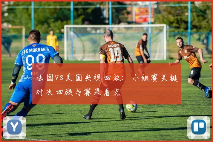 法国vs美国央视回放：小组赛关键对决回顾与赛果看点