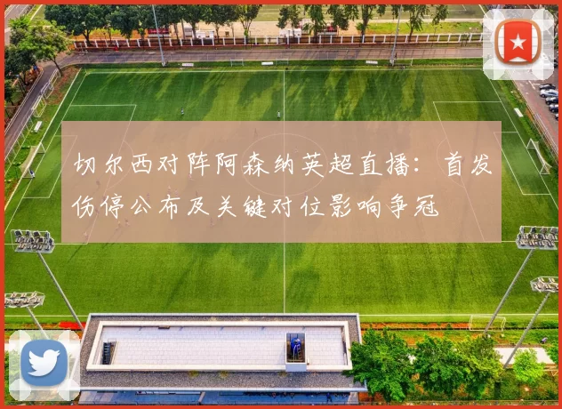切尔西对阵阿森纳英超直播:首发伤停公布及关键对位影响争冠