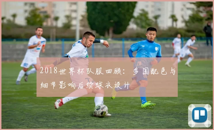 2018世界杯队服回顾：多国配色与细节影响后续球衣设计