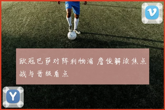 欧冠巴萨对阵利物浦 詹俊解读焦点战与晋级看点